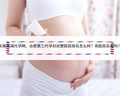 安徽高端代孕网，合肥第三代孕妇试管医院排名怎么样？有医院名单吗？