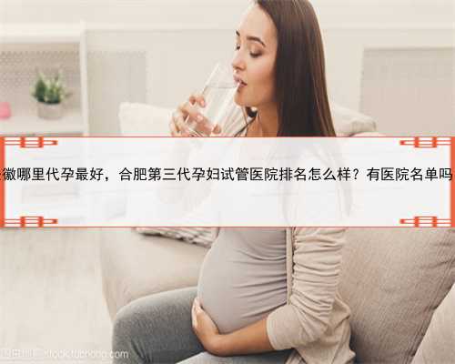 安徽哪里代孕最好，合肥第三代孕妇试管医院排名怎么样？有医院名单吗？